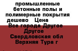 промышленные бетонные полы и полимерные покрытия дешево › Цена ­ 1 008 - Все города Другое » Другое   . Свердловская обл.,Верхняя Тура г.